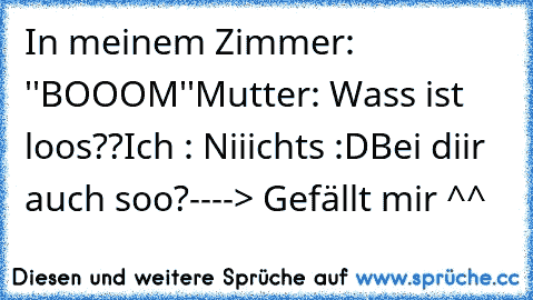 In meinem Zimmer: ''BOOOM''
Mutter: Wass ist loos??
Ich : Niiichts :D
Bei diir auch soo?----> Gefällt mir ^^