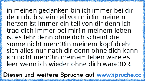 in meinen gedanken bin ich immer bei dir denn du bist ein teil von mir!
in meinem herzen ist immer ein teil von dir denn ich trag dich immer bei mir!
in meinem leben ist es lehr denn ohne dich scheint die sonne nicht mehr!!!
in meinem kopf dreht sich alles nur nach dir denn ohne dich kann ich nicht mehr!!
in meinem leben wäre es leer wenn ich wieder ohne dich wäre!!♥
DR.