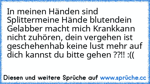 In meinen Händen sind Splitter
meine Hände bluten
dein Gelabber macht mich Krank
kann nicht zuhören, dein vergehen ist geschehen
hab keine lust mehr auf dich kannst du bitte gehen ??!! :((