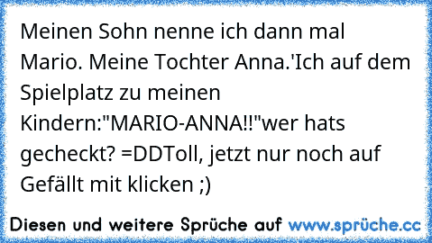 Meinen Sohn nenne ich dann mal Mario. Meine Tochter Anna.'
Ich auf dem Spielplatz zu meinen Kindern:
"MARIO-ANNA!!"
wer hats gecheckt? =DD
Toll, jetzt nur noch auf Gefällt mit klicken ;)