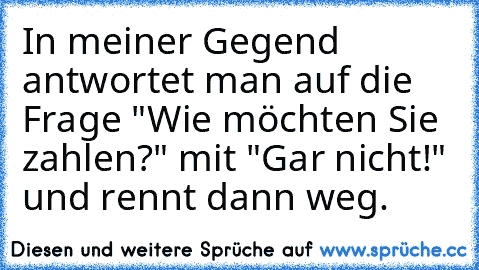 In meiner Gegend antwortet man auf die Frage "Wie möchten Sie zahlen?" mit "Gar nicht!" und rennt dann weg.