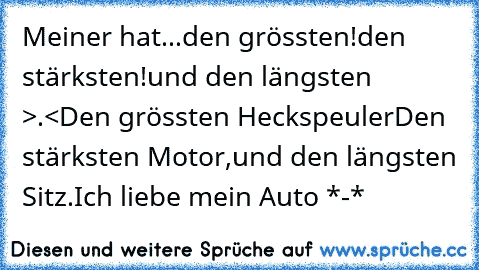 Meiner hat...
den grössten!
den stärksten!
und den längsten >.<
Den grössten Heckspeuler
Den stärksten Motor,
und den längsten Sitz.
Ich liebe mein Auto *-*