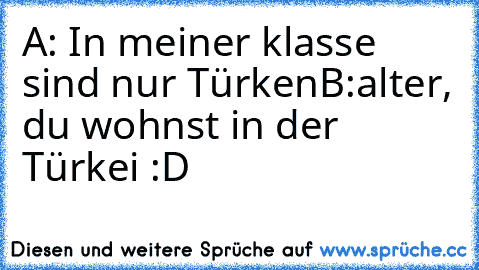 A: In meiner klasse sind nur Türken
B:alter, du wohnst in der Türkei :D