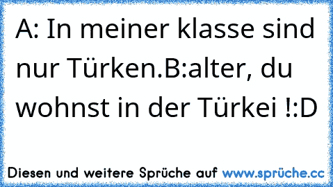 A: In meiner klasse sind nur Türken.
B:alter, du wohnst in der Türkei !
:D