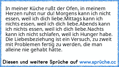 In meiner Küche rußt der Ofen, in meinem Herzen ruhst nur du! 
Morgens kann ich nicht essen, weil ich dich liebe.
Mittags kann ich nichts essen, weil ich dich liebe.
Abends kann ich nichts essen, weil ich dich liebe.
Nachts kann ich nicht schlafen, weil ich Hunger habe. 
Die Liebesbeziehung ist ein Versuch, zu zweit mit Problemen fertig zu werden, die man alleine nie gehabt hätte.