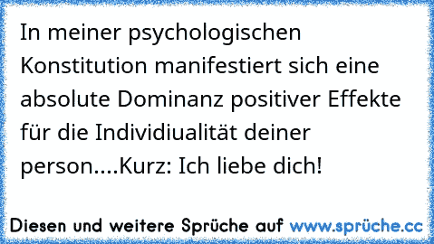 In meiner psychologischen Konstitution manifestiert sich eine absolute Dominanz positiver Effekte für die Individiualität deiner person....Kurz: Ich liebe dich!