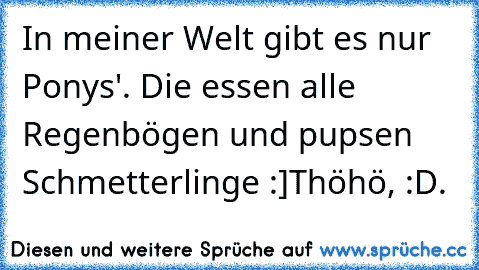 In meiner Welt gibt es nur Ponys'. Die essen alle Regenbögen und pupsen Schmetterlinge :]
Thöhö, :D.