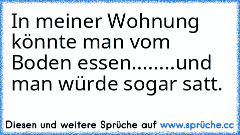 In meiner Wohnung könnte man vom Boden essen........und man würde sogar satt.