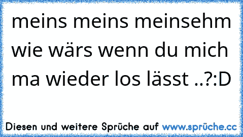 meins meins meins
ehm wie wärs wenn du mich ma wieder los lässt ..?:D