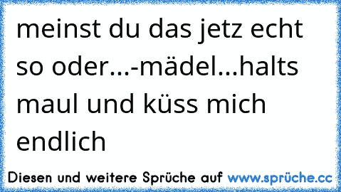 meinst du das jetz echt so oder...-mädel...halts maul und küss mich endlich ♥