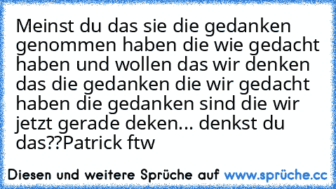 Meinst du das sie die gedanken genommen haben die wie gedacht haben und wollen das wir denken das die gedanken die wir gedacht haben die gedanken sind die wir jetzt gerade deken... denkst du das??
Patrick ftw