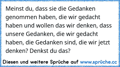 Meinst du, dass sie die Gedanken genommen haben, die wir gedacht haben und wollen das wir denken, dass unsere Gedanken, die wir gedacht haben, die Gedanken sind, die wir jetzt denken? Denkst du das?