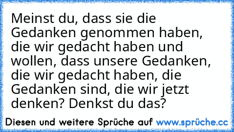 Meinst du, dass sie die Gedanken genommen haben, die wir gedacht haben und wollen, dass unsere Gedanken, die wir gedacht haben, die Gedanken sind, die wir jetzt denken? Denkst du das?