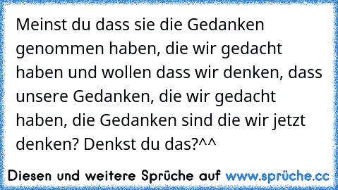 Meinst du dass sie die Gedanken genommen haben, die wir gedacht haben und wollen dass wir denken, dass unsere Gedanken, die wir gedacht haben, die Gedanken sind die wir jetzt denken? Denkst du das?^^