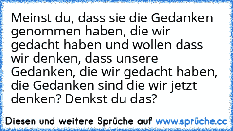 Meinst du, dass sie die Gedanken genommen haben, die wir gedacht haben und wollen dass wir denken, dass unsere Gedanken, die wir gedacht haben, die Gedanken sind die wir jetzt denken? Denkst du﻿ das?