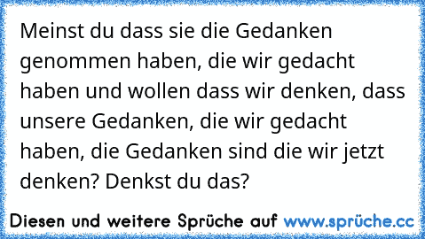 Meinst du dass sie die Gedanken genommen haben, die wir gedacht haben und wollen dass wir denken, dass unsere Gedanken, die wir gedacht haben, die Gedanken sind die wir jetzt denken? Denkst du das?