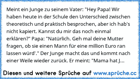 Meint ein Junge zu seinem Vater: "Hey Papa! Wir haben heute in der Schule den Unterschied zwischen theoretisch und praktisch besprochen, aber ich hab's nicht kapiert. Kannst du mir das noch einmal erklären?" Papa: "Natürlich. Geh mal deine Mutter fragen, ob sie einen Mann für eine million Euro ran lassen würd'." Der Junge macht das und kommt nach einer Weile wieder zurück. Er meint: "Mama hat J...