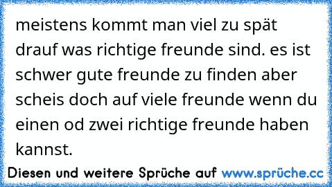 meistens kommt man viel zu spät drauf was richtige freunde sind. es ist schwer gute freunde zu finden aber scheis doch auf viele freunde wenn du einen od zwei richtige freunde haben kannst. ☆