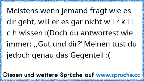 Meistens wenn jemand fragt wie es dir geht, will er es gar nicht w i r k l i c h wissen :(
Doch du antwortest wie immer: ,,Gut und dir?"
Meinen tust du jedoch genau das Gegenteil :(