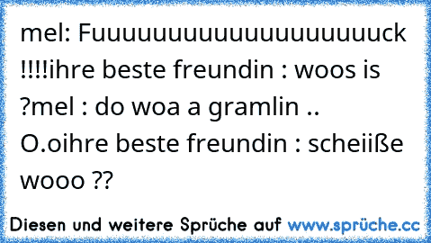 mel: Fuuuuuuuuuuuuuuuuuuuck !!!!
ihre beste freundin : woos is ?
mel : do woa a gramlin .. O.o
ihre beste freundin : scheiiße wooo ??