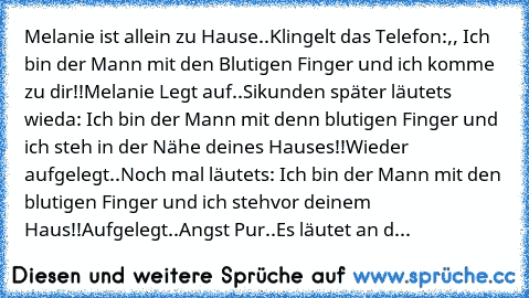 Melanie ist allein zu Hause..
Klingelt das Telefon:,, Ich bin der Mann mit den Blutigen Finger und ich komme zu dir!!
Melanie Legt auf..
Sikunden später läutets wieda: Ich bin der Mann mit denn blutigen Finger und ich steh in der Nähe deines Hauses!!
Wieder aufgelegt..
Noch mal läutets: Ich bin der Mann mit den blutigen Finger und ich stehvor deinem Haus!!
Aufgelegt..
Angst Pur..
Es läutet an d...