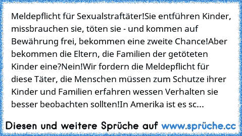 Meldepflicht für Sexualstraftäter!
Sie entführen Kinder, missbrauchen sie, töten sie - und kommen auf Bewährung frei, bekommen eine zweite Chance!
Aber bekommen die Eltern, die Familien der getöteten Kinder eine?
Nein!
Wir fordern die Meldepflicht für diese Täter, die Menschen müssen zum Schutze ihrer Kinder und Familien erfahren wessen Verhalten sie besser beobachten sollten!
In Amerika ist es...