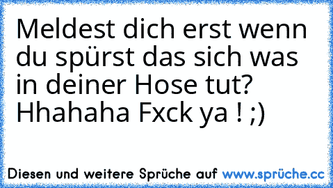 Meldest dich erst wenn du spürst das sich was in deiner Hose tut? Hhahaha Fxck ya ! ;)