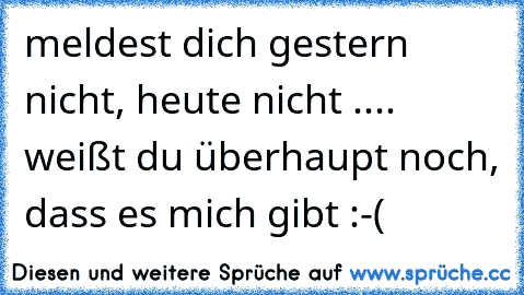 meldest dich gestern nicht, heute nicht .... weißt du überhaupt noch, dass es mich gibt :-(