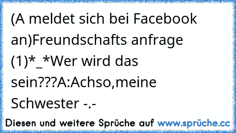 (A meldet sich bei Facebook an)
Freundschafts anfrage (1)
*_*Wer wird das sein???
A:Achso,meine Schwester -.-