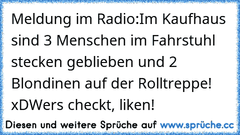 Meldung im Radio:
Im Kaufhaus sind 3 Menschen im Fahrstuhl stecken geblieben und 2 Blondinen auf der Rolltreppe! 
xD
Wer´s checkt, liken!