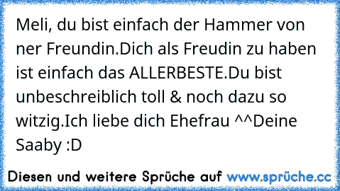 Meli, du bist einfach der Hammer von ner Freundin.
Dich als Freudin zu haben ist einfach das ALLERBESTE.
Du bist unbeschreiblich toll & noch dazu so witzig.
Ich liebe dich Ehefrau ^^
Deine Saaby :D