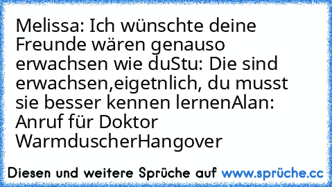 Melissa: Ich wünschte deine Freunde wären genauso erwachsen wie du
Stu: Die sind erwachsen,eigetnlich, du musst sie besser kennen lernen
Alan: Anruf für Doktor Warmduscher
Hangover ♥♥♥♥