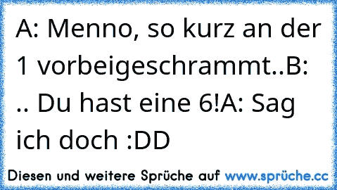 A: Menno, so kurz an der 1 vorbeigeschrammt..
B: .. Du hast eine 6!
A: Sag ich doch :DD