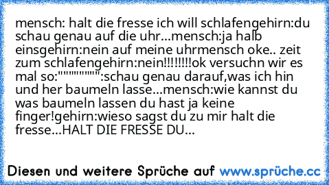 mensch: halt die fresse ich will schlafen
gehirn:du schau genau auf die uhr...
mensch:ja halb eins
gehirn:nein auf meine uhr
mensch oke.. zeit zum schlafen
gehirn:nein!!!!!!!!ok versuchn wir es mal so:
"""""""":schau genau darauf,was ich hin und her baumeln lasse...
mensch:wie kannst du was baumeln lassen du hast ja keine finger!
gehirn:wieso sagst du zu mir halt die fresse...HALT DIE FRESSE DU FI...