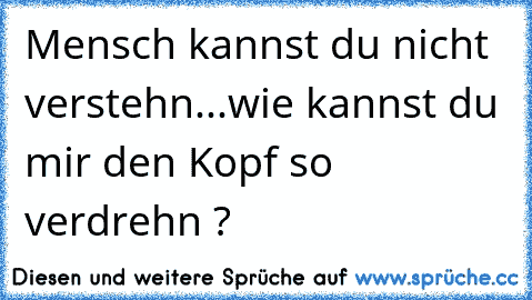 Mensch kannst du nicht verstehn...wie kannst du mir den Kopf so verdrehn ?