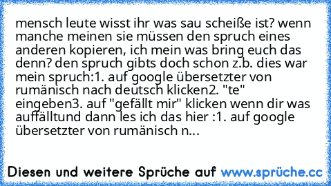 mensch leute wisst ihr was sau scheiße ist? wenn manche meinen sie müssen den spruch eines anderen kopieren, ich mein was bring euch das denn? den spruch gibts doch schon
 z.b. dies war mein spruch:
1. auf google übersetzter von rumänisch nach deutsch klicken
2. "te" eingeben
3. auf "gefällt mir" klicken wenn dir was auffällt
und dann les ich das hier :
1. auf google übersetzter von rumänisch n...