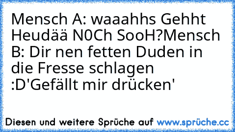 Mensch A: waaahhs Gehht Heudää N0Ch SooH?
Mensch B: Dir nen fetten Duden in die Fresse schlagen :D
'Gefällt mir drücken'