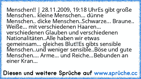 Menschen!! | 28.11.2009, 19:18 Uhr
Es gibt große Menschen.. kleine Menschen... dünne Menschen.. dicke Menschen..
Schwarze... Braune.. Weiße... mit verschiedenen Haaren... verschiedenen Glauben und verschiedenen Nationalitäten..
Alle haben wir etwas gemeinsam... gleiches Blut!!
Es gibts sensible Menschen..und weniger sensible..
Böse und gute Menschen.... Arme... und Reiche...
Bebunden an einer K...