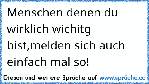 Menschen denen du wirklich wichitg bist,melden sich auch einfach mal so!