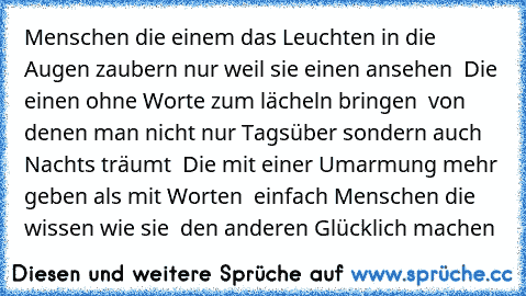 Menschen die einem das Leuchten in die Augen zaubern nur weil sie einen ansehen ♥ Die einen ohne Worte zum lächeln bringen ♥ von denen man nicht nur Tagsüber sondern auch Nachts träumt ♥ Die mit einer Umarmung mehr geben als mit Worten ♥ einfach Menschen die wissen wie sie  den anderen Glücklich machen ♥