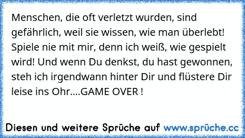 Menschen, die oft verletzt wurden, sind gefährlich, weil sie wissen, wie man überlebt! Spiele nie mit mir, denn ich weiß, wie gespielt wird! Und wenn Du denkst, du hast gewonnen, steh ich irgendwann hinter Dir und flüstere Dir leise ins Ohr....GAME OVER !