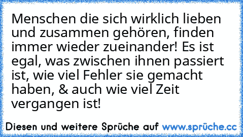 Menschen die sich wirklich lieben und zusammen gehören, finden immer wieder zueinander! Es ist egal, was zwischen ihnen passiert ist, wie viel Fehler sie gemacht haben, & auch wie viel Zeit vergangen ist! ♥