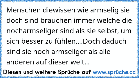 Menschen die
wissen wie armselig sie doch sind brauchen immer welche die noch
armseliger sind als sie selbst, um sich besser zu fühlen....Doch daduch sind sie noch armseliger als alle anderen auf dieser welt...