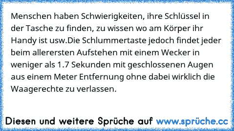 Menschen haben Schwierigkeiten, ihre Schlüssel in der Tasche zu finden, zu wissen wo am Körper ihr Handy ist usw.
Die Schlummertaste jedoch findet jeder beim allerersten Aufstehen mit einem Wecker in weniger als 1.7 Sekunden mit geschlossenen Augen aus einem Meter Entfernung ohne dabei wirklich die Waagerechte zu verlassen.