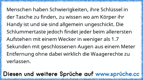 Menschen haben Schwierigkeiten, ihre Schlüssel in der Tasche zu finden, zu wissen wo am Körper ihr Handy ist und sie sind allgemein ungeschickt. Die Schlummertaste jedoch findet jeder beim allerersten Aufstehen mit einem Wecker in weniger als 1.7 Sekunden mit geschlossenen Augen aus einem Meter Entfernung ohne dabei wirklich die Waagerechte zu verlassen.