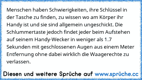 Menschen haben Schwierigkeiten, ihre Schlüssel in der Tasche zu finden, zu wissen wo am Körper ihr Handy ist und sie sind allgemein ungeschickt. Die Schlummertaste jedoch findet jeder beim Aufstehen auf seinem Handy-Wecker in weniger als 1.7 Sekunden mit geschlossenen Augen aus einem Meter Entfernung ohne dabei wirklich die Waagerechte zu verlassen.