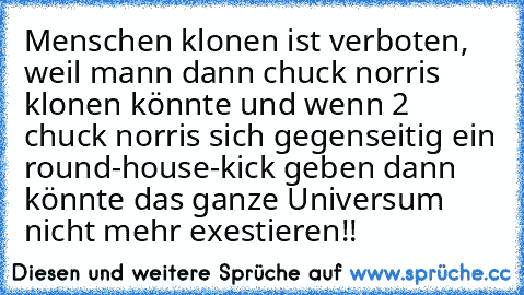 Menschen klonen ist verboten, weil mann dann chuck norris klonen könnte und wenn 2 chuck norris sich gegenseitig ein round-house-kick geben dann könnte das ganze Universum nicht mehr exestieren!!