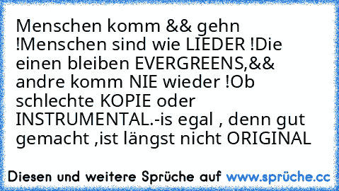 Menschen komm && gehn !
Menschen sind wie LIEDER !
Die einen bleiben EVERGREENS,
&& andre komm NIE wieder !
Ob schlechte KOPIE oder INSTRUMENTAL.
-is egal , denn gut gemacht ,
ist längst nicht ORIGINAL ♥