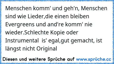 Menschen komm' und geh'n, Menschen sind wie Lieder,
die einen bleiben Evergreens und and're komm' nie wieder.
Schlechte Kopie oder Instrumental – is' egal,
gut gemacht, ist längst nicht Original♥