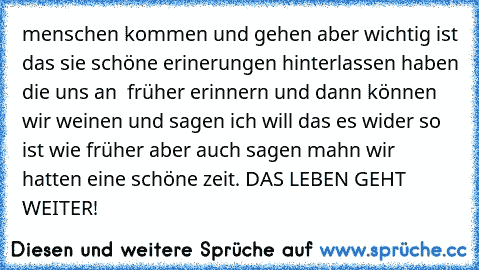 menschen kommen und gehen aber wichtig ist das sie schöne erinerungen hinterlassen haben die uns an  früher erinnern und dann können wir weinen und sagen ich will das es wider so ist wie früher aber auch sagen mahn wir hatten eine schöne zeit. DAS LEBEN GEHT WEITER!